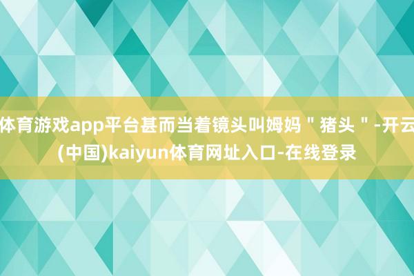 体育游戏app平台甚而当着镜头叫姆妈＂猪头＂-开云(中国)kaiyun体育网址入口-在线登录