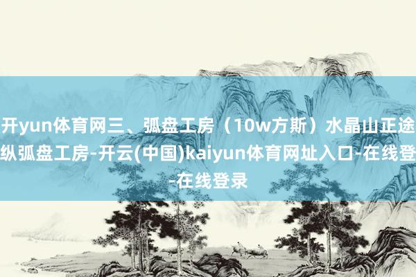 开yun体育网三、弧盘工房（10w方斯）水晶山正途操纵弧盘工房-开云(中国)kaiyun体育网址入口-在线登录