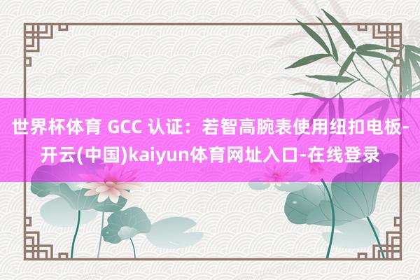 世界杯体育 GCC 认证：若智高腕表使用纽扣电板-开云(中国)kaiyun体育网址入口-在线登录