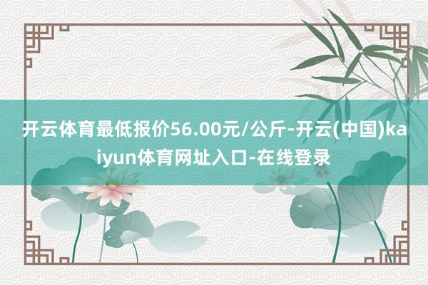 开云体育最低报价56.00元/公斤-开云(中国)kaiyun体育网址入口-在线登录