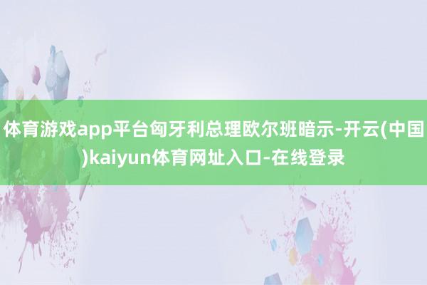 体育游戏app平台匈牙利总理欧尔班暗示-开云(中国)kaiyun体育网址入口-在线登录