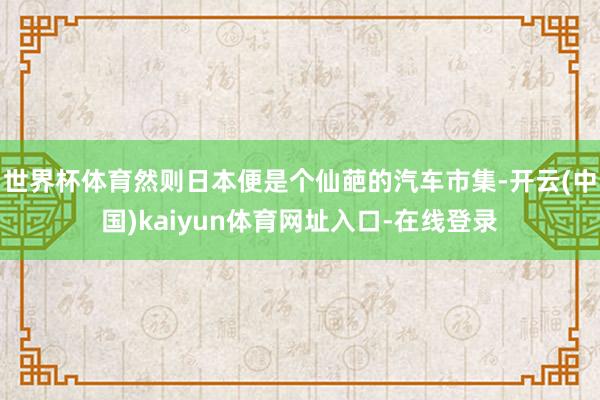 世界杯体育然则日本便是个仙葩的汽车市集-开云(中国)kaiyun体育网址入口-在线登录