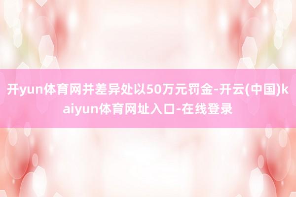 开yun体育网并差异处以50万元罚金-开云(中国)kaiyun体育网址入口-在线登录