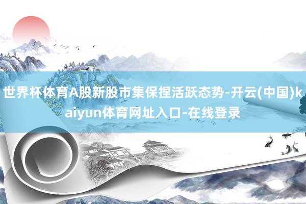 世界杯体育A股新股市集保捏活跃态势-开云(中国)kaiyun体育网址入口-在线登录