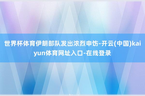 世界杯体育伊朗部队发出浓烈申饬-开云(中国)kaiyun体育网址入口-在线登录