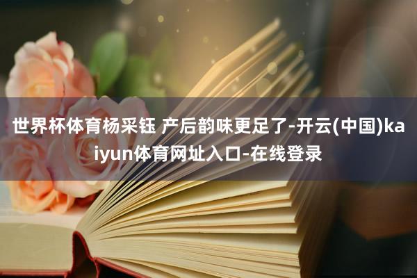 世界杯体育杨采钰 产后韵味更足了-开云(中国)kaiyun体育网址入口-在线登录
