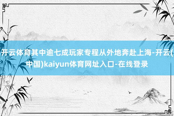 开云体育其中逾七成玩家专程从外地奔赴上海-开云(中国)kaiyun体育网址入口-在线登录