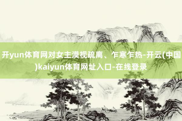 开yun体育网对女主漠视疏离、乍寒乍热-开云(中国)kaiyun体育网址入口-在线登录