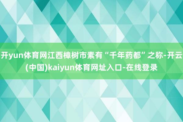 开yun体育网江西樟树市素有“千年药都”之称-开云(中国)kaiyun体育网址入口-在线登录