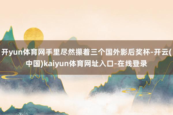 开yun体育网手里尽然攥着三个国外影后奖杯-开云(中国)kaiyun体育网址入口-在线登录