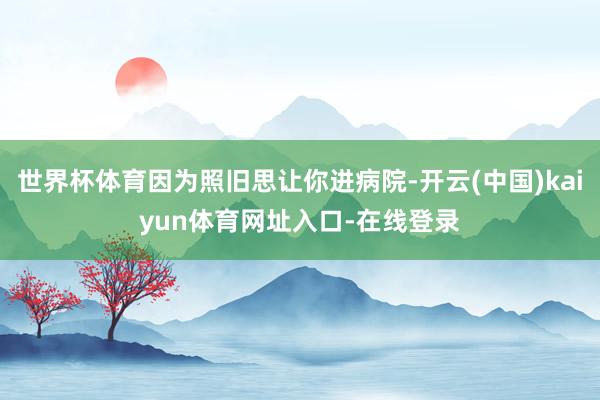 世界杯体育因为照旧思让你进病院-开云(中国)kaiyun体育网址入口-在线登录