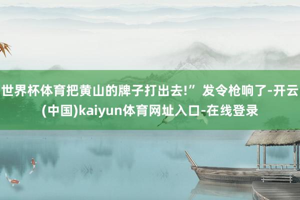 世界杯体育把黄山的牌子打出去!” 发令枪响了-开云(中国)kaiyun体育网址入口-在线登录