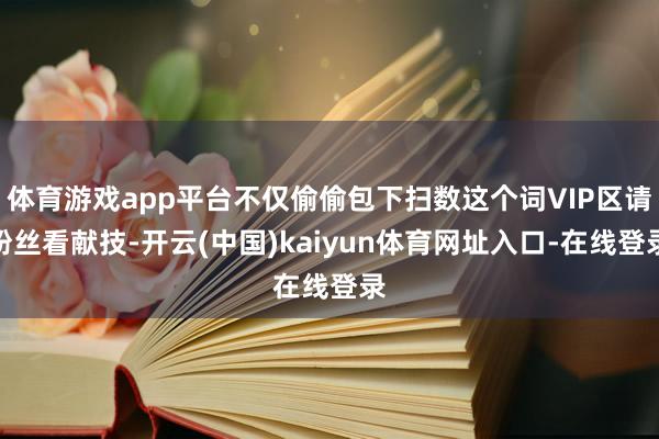 体育游戏app平台不仅偷偷包下扫数这个词VIP区请粉丝看献技-开云(中国)kaiyun体育网址入口-在线登录