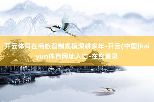 开云体育在商旅管制规模深耕多年-开云(中国)kaiyun体育网址入口-在线登录