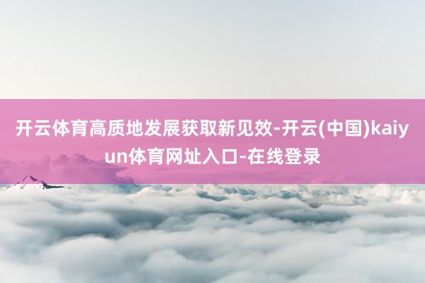 开云体育高质地发展获取新见效-开云(中国)kaiyun体育网址入口-在线登录