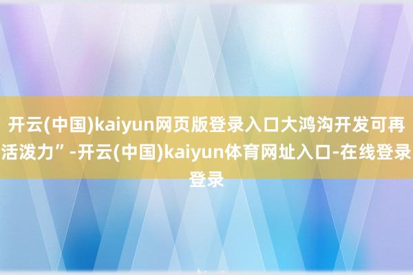 开云(中国)kaiyun网页版登录入口大鸿沟开发可再活泼力”-开云(中国)kaiyun体育网址入口-在线登录