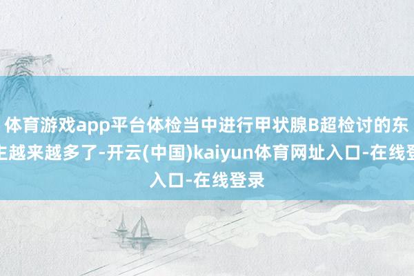 体育游戏app平台体检当中进行甲状腺B超检讨的东谈主越来越多了-开云(中国)kaiyun体育网址入口-在线登录