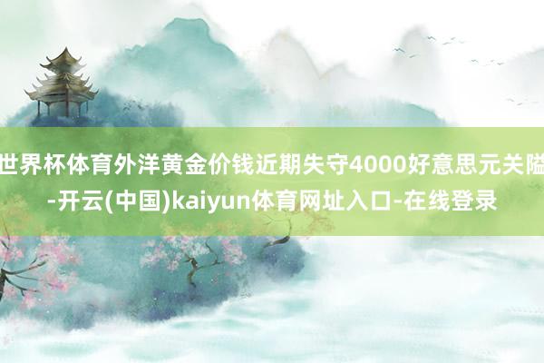 世界杯体育外洋黄金价钱近期失守4000好意思元关隘-开云(中国)kaiyun体育网址入口-在线登录