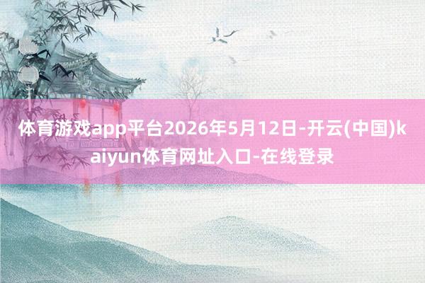 体育游戏app平台2026年5月12日-开云(中国)kaiyun体育网址入口-在线登录