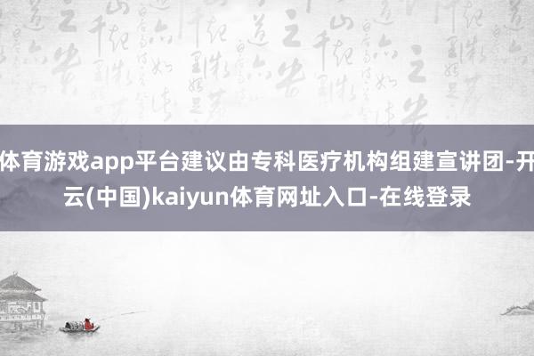 体育游戏app平台建议由专科医疗机构组建宣讲团-开云(中国)kaiyun体育网址入口-在线登录