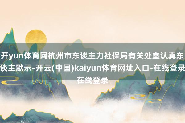 开yun体育网杭州市东谈主力社保局有关处室认真东谈主默示-开云(中国)kaiyun体育网址入口-在线登录