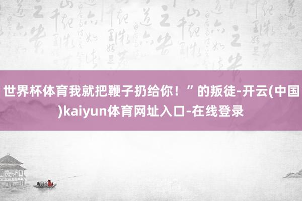 世界杯体育我就把鞭子扔给你!”的叛徒-开云(中国)kaiyun体育网址入口-在线登录