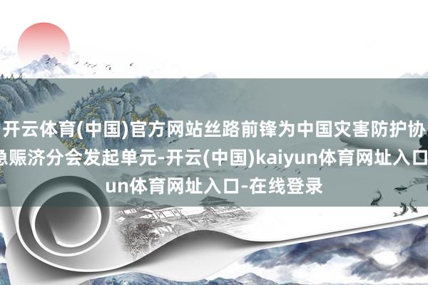 开云体育(中国)官方网站丝路前锋为中国灾害防护协会航空济急赈济分会发起单元-开云(中国)kaiyun体育网址入口-在线登录