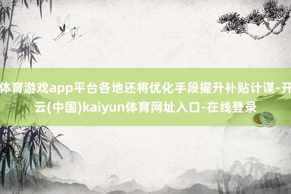 体育游戏app平台各地还将优化手段擢升补贴计谋-开云(中国)kaiyun体育网址入口-在线登录
