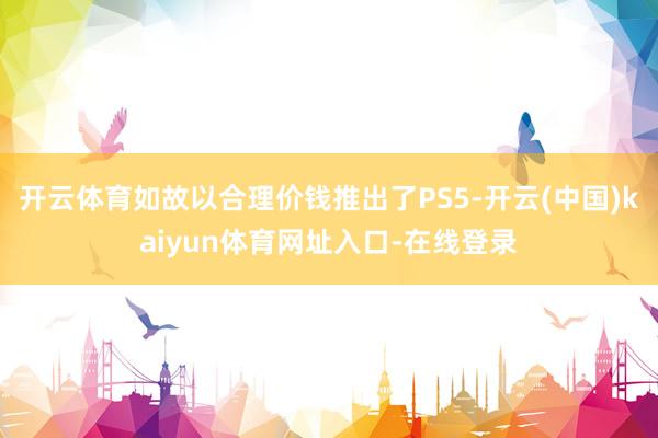 开云体育如故以合理价钱推出了PS5-开云(中国)kaiyun体育网址入口-在线登录