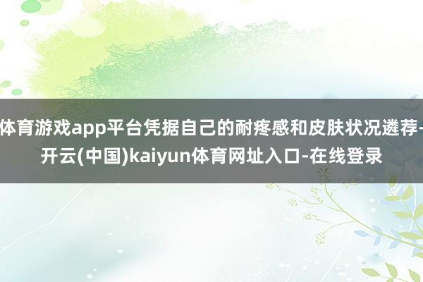 体育游戏app平台凭据自己的耐疼感和皮肤状况遴荐-开云(中国)kaiyun体育网址入口-在线登录