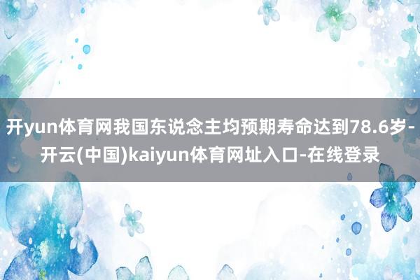 开yun体育网我国东说念主均预期寿命达到78.6岁-开云(中国)kaiyun体育网址入口-在线登录