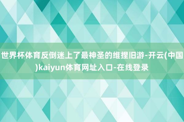 世界杯体育反倒迷上了最神圣的维捏旧游-开云(中国)kaiyun体育网址入口-在线登录