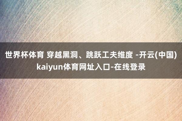 世界杯体育 穿越黑洞、跳跃工夫维度 -开云(中国)kaiyun体育网址入口-在线登录