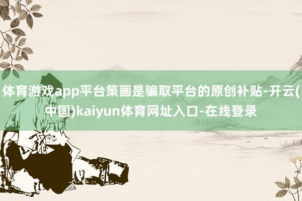 体育游戏app平台策画是骗取平台的原创补贴-开云(中国)kaiyun体育网址入口-在线登录