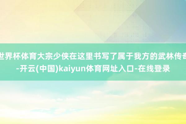 世界杯体育大宗少侠在这里书写了属于我方的武林传奇-开云(中国)kaiyun体育网址入口-在线登录