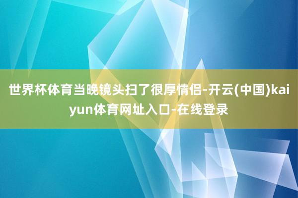 世界杯体育当晚镜头扫了很厚情侣-开云(中国)kaiyun体育网址入口-在线登录