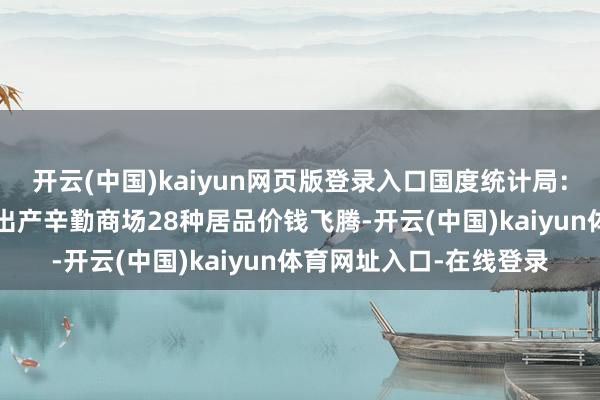 开云(中国)kaiyun网页版登录入口国度统计局：7月中旬流畅限制紧迫出产辛勤商场28种居品价钱飞腾-开云(中国)kaiyun体育网址入口-在线登录