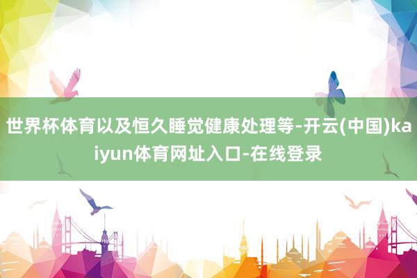 世界杯体育以及恒久睡觉健康处理等-开云(中国)kaiyun体育网址入口-在线登录