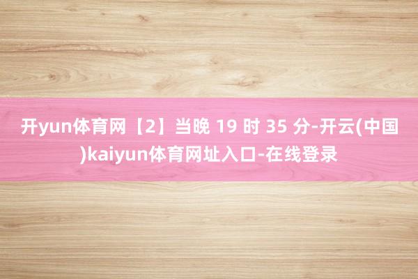 开yun体育网【2】当晚 19 时 35 分-开云(中国)kaiyun体育网址入口-在线登录