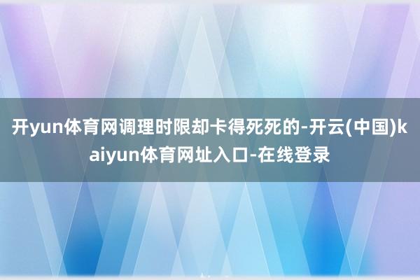 开yun体育网调理时限却卡得死死的-开云(中国)kaiyun体育网址入口-在线登录