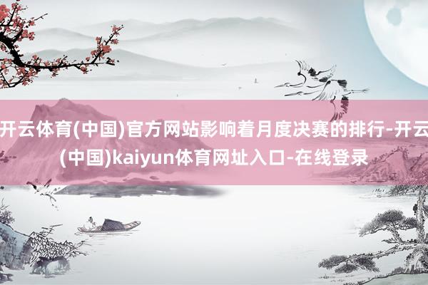 开云体育(中国)官方网站影响着月度决赛的排行-开云(中国)kaiyun体育网址入口-在线登录