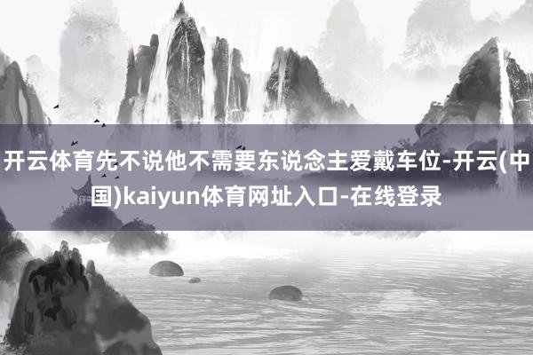 开云体育先不说他不需要东说念主爱戴车位-开云(中国)kaiyun体育网址入口-在线登录