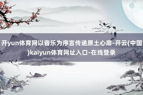 开yun体育网以音乐为序言传递原土心扉-开云(中国)kaiyun体育网址入口-在线登录