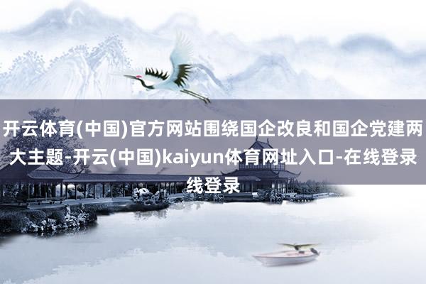 开云体育(中国)官方网站围绕国企改良和国企党建两大主题-开云(中国)kaiyun体育网址入口-在线登录