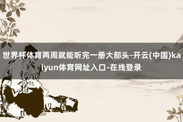 世界杯体育两周就能听完一册大部头-开云(中国)kaiyun体育网址入口-在线登录