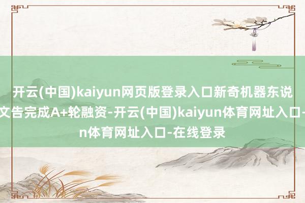 开云(中国)kaiyun网页版登录入口新奇机器东说念主刚刚文告完成A+轮融资-开云(中国)kaiyun体育网址入口-在线登录