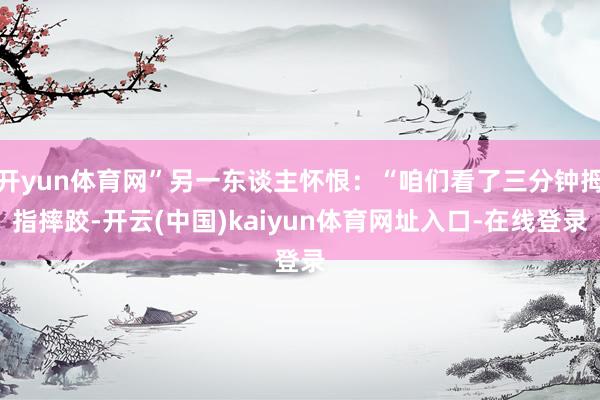 开yun体育网”另一东谈主怀恨：“咱们看了三分钟拇指摔跤-开云(中国)kaiyun体育网址入口-在线登录