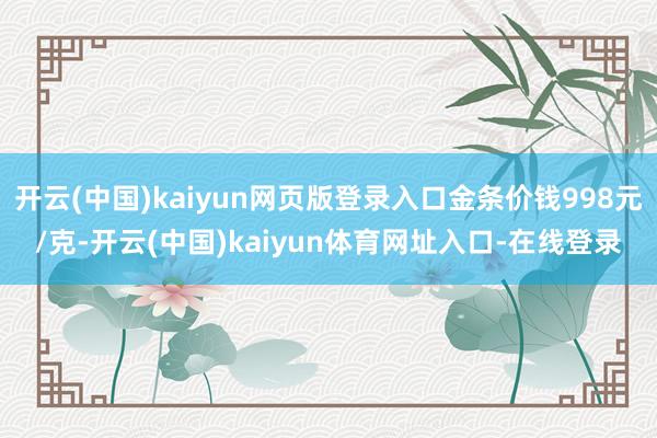 开云(中国)kaiyun网页版登录入口金条价钱998元/克-开云(中国)kaiyun体育网址入口-在线登录