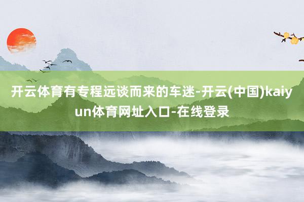 开云体育有专程远谈而来的车迷-开云(中国)kaiyun体育网址入口-在线登录