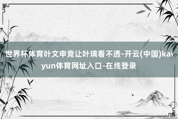 世界杯体育叶文申竟让叶璃看不透-开云(中国)kaiyun体育网址入口-在线登录